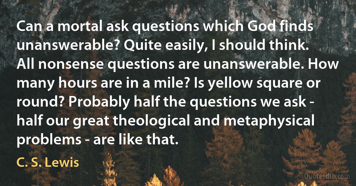 Can a mortal ask questions which God finds unanswerable? Quite easily, I should think. All nonsense questions are unanswerable. How many hours are in a mile? Is yellow square or round? Probably half the questions we ask - half our great theological and metaphysical problems - are like that. (C. S. Lewis)