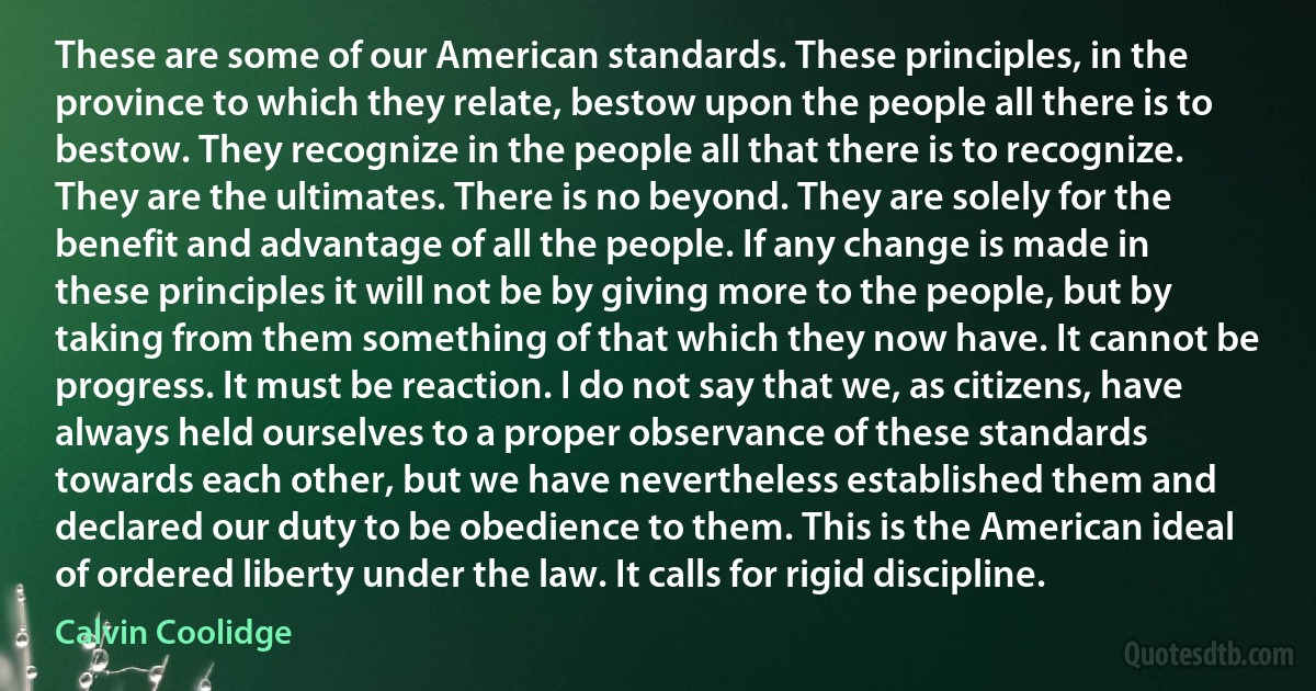 These are some of our American standards. These principles, in the province to which they relate, bestow upon the people all there is to bestow. They recognize in the people all that there is to recognize. They are the ultimates. There is no beyond. They are solely for the benefit and advantage of all the people. If any change is made in these principles it will not be by giving more to the people, but by taking from them something of that which they now have. It cannot be progress. It must be reaction. I do not say that we, as citizens, have always held ourselves to a proper observance of these standards towards each other, but we have nevertheless established them and declared our duty to be obedience to them. This is the American ideal of ordered liberty under the law. It calls for rigid discipline. (Calvin Coolidge)