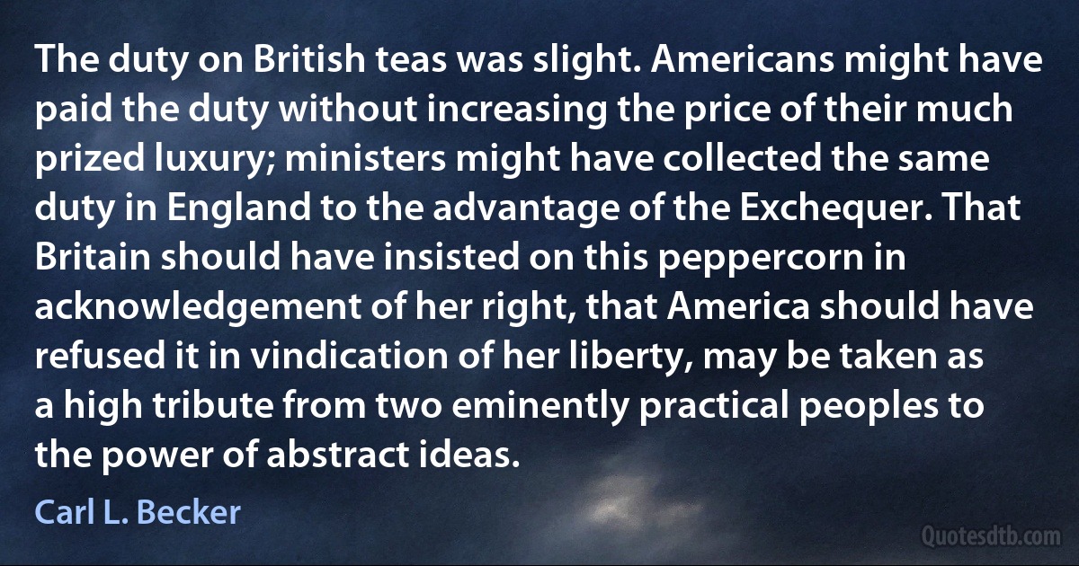 The duty on British teas was slight. Americans might have paid the duty without increasing the price of their much prized luxury; ministers might have collected the same duty in England to the advantage of the Exchequer. That Britain should have insisted on this peppercorn in acknowledgement of her right, that America should have refused it in vindication of her liberty, may be taken as a high tribute from two eminently practical peoples to the power of abstract ideas. (Carl L. Becker)