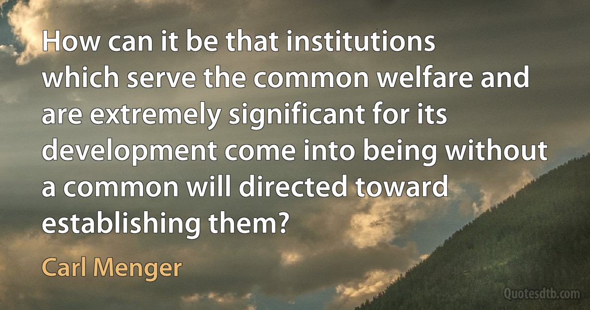 How can it be that institutions which serve the common welfare and are extremely significant for its development come into being without a common will directed toward establishing them? (Carl Menger)