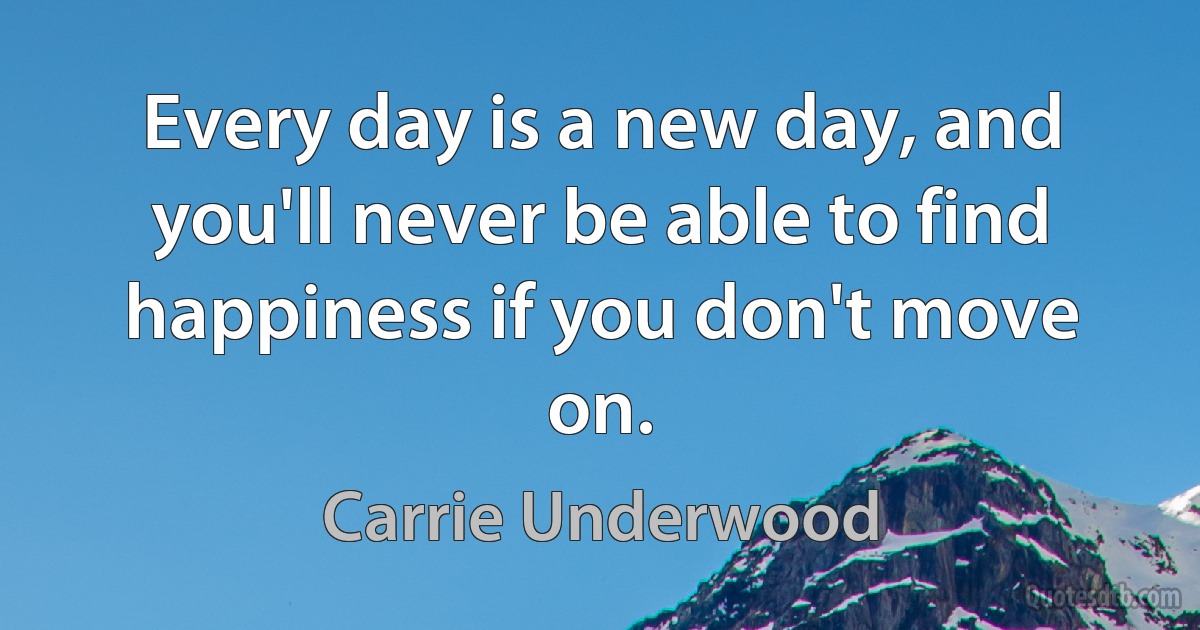 Every day is a new day, and you'll never be able to find happiness if you don't move on. (Carrie Underwood)