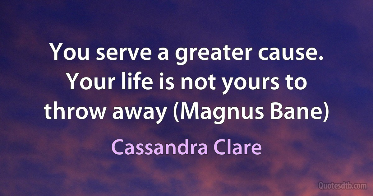 You serve a greater cause. Your life is not yours to throw away (Magnus Bane) (Cassandra Clare)