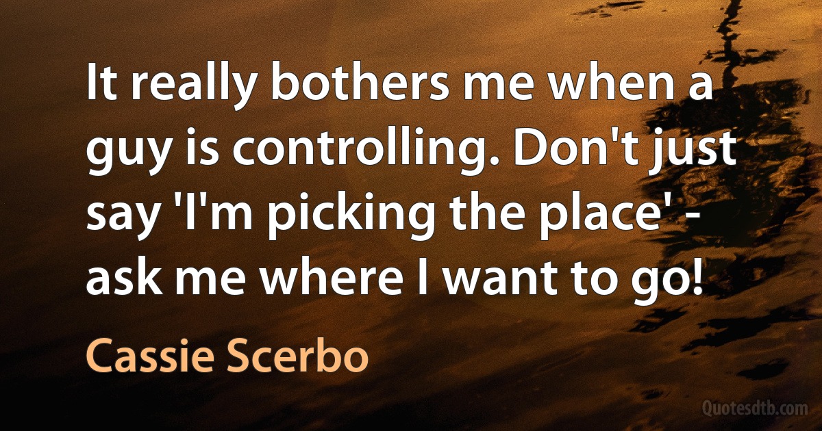 It really bothers me when a guy is controlling. Don't just say 'I'm picking the place' - ask me where I want to go! (Cassie Scerbo)