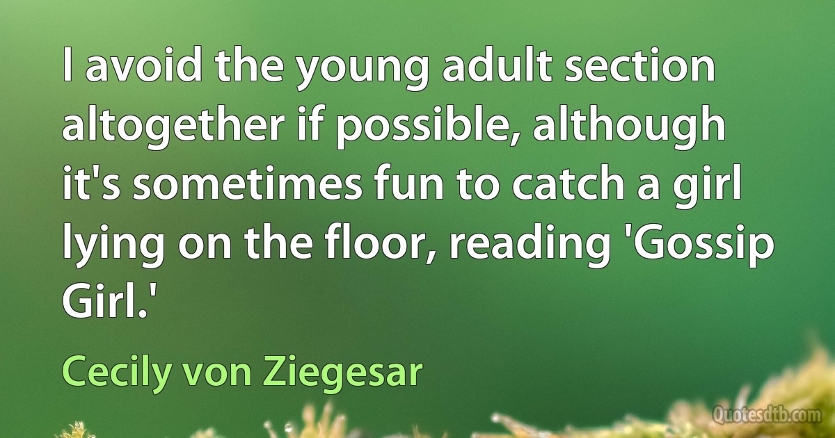 I avoid the young adult section altogether if possible, although it's sometimes fun to catch a girl lying on the floor, reading 'Gossip Girl.' (Cecily von Ziegesar)