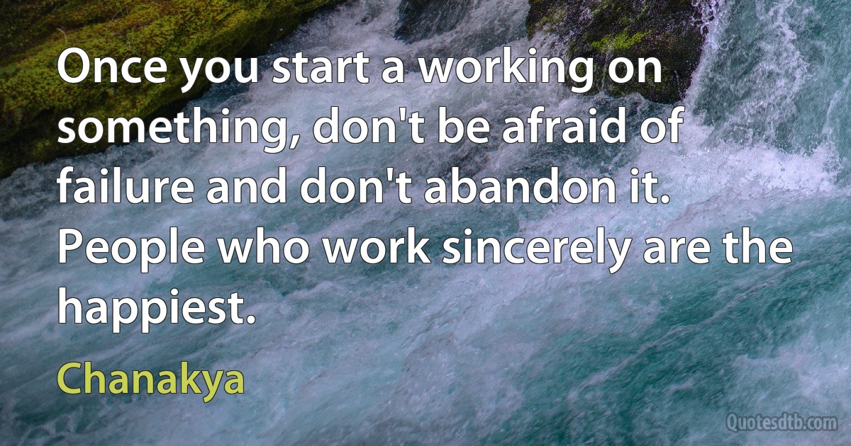 Once you start a working on something, don't be afraid of failure and don't abandon it. People who work sincerely are the happiest. (Chanakya)