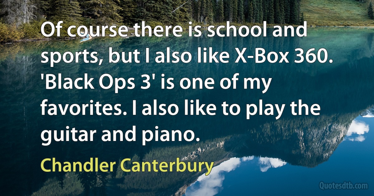 Of course there is school and sports, but I also like X-Box 360. 'Black Ops 3' is one of my favorites. I also like to play the guitar and piano. (Chandler Canterbury)