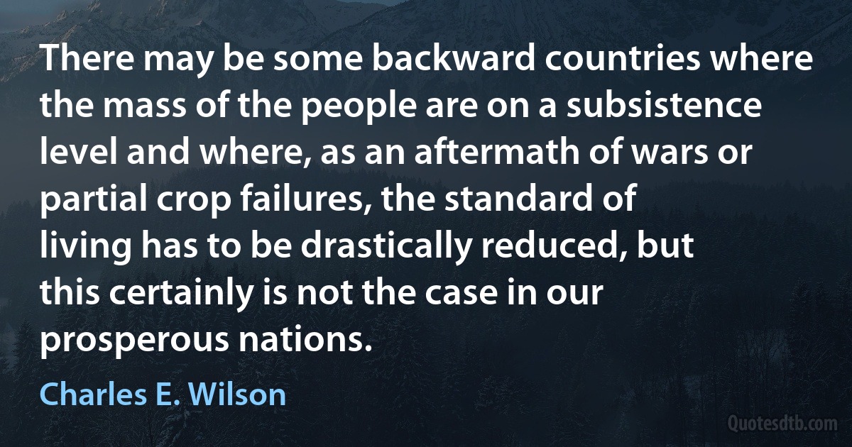 There may be some backward countries where the mass of the people are on a subsistence level and where, as an aftermath of wars or partial crop failures, the standard of living has to be drastically reduced, but this certainly is not the case in our prosperous nations. (Charles E. Wilson)