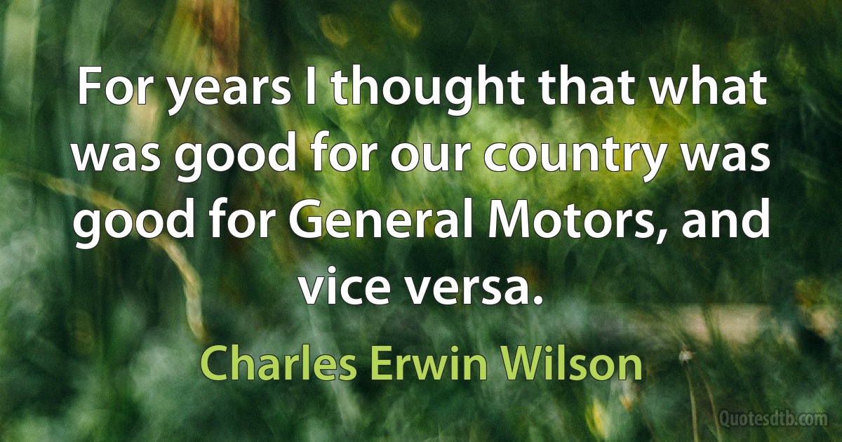 For years I thought that what was good for our country was good for General Motors, and vice versa. (Charles Erwin Wilson)