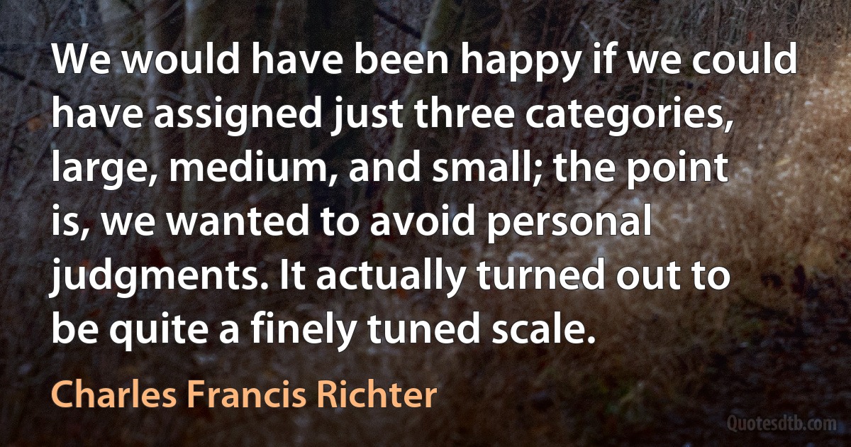 We would have been happy if we could have assigned just three categories, large, medium, and small; the point is, we wanted to avoid personal judgments. It actually turned out to be quite a finely tuned scale. (Charles Francis Richter)