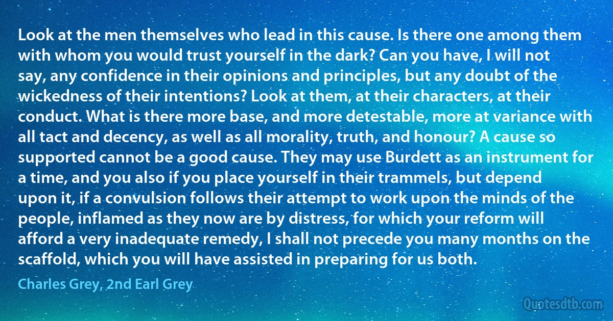 Look at the men themselves who lead in this cause. Is there one among them with whom you would trust yourself in the dark? Can you have, I will not say, any confidence in their opinions and principles, but any doubt of the wickedness of their intentions? Look at them, at their characters, at their conduct. What is there more base, and more detestable, more at variance with all tact and decency, as well as all morality, truth, and honour? A cause so supported cannot be a good cause. They may use Burdett as an instrument for a time, and you also if you place yourself in their trammels, but depend upon it, if a convulsion follows their attempt to work upon the minds of the people, inflamed as they now are by distress, for which your reform will afford a very inadequate remedy, I shall not precede you many months on the scaffold, which you will have assisted in preparing for us both. (Charles Grey, 2nd Earl Grey)