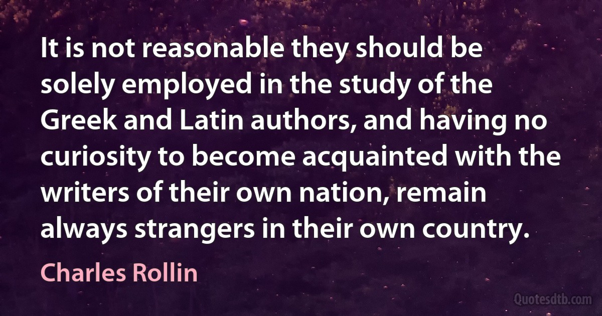 It is not reasonable they should be solely employed in the study of the Greek and Latin authors, and having no curiosity to become acquainted with the writers of their own nation, remain always strangers in their own country. (Charles Rollin)