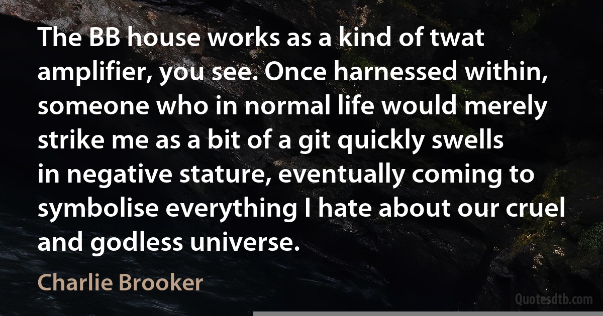 The BB house works as a kind of twat amplifier, you see. Once harnessed within, someone who in normal life would merely strike me as a bit of a git quickly swells in negative stature, eventually coming to symbolise everything I hate about our cruel and godless universe. (Charlie Brooker)