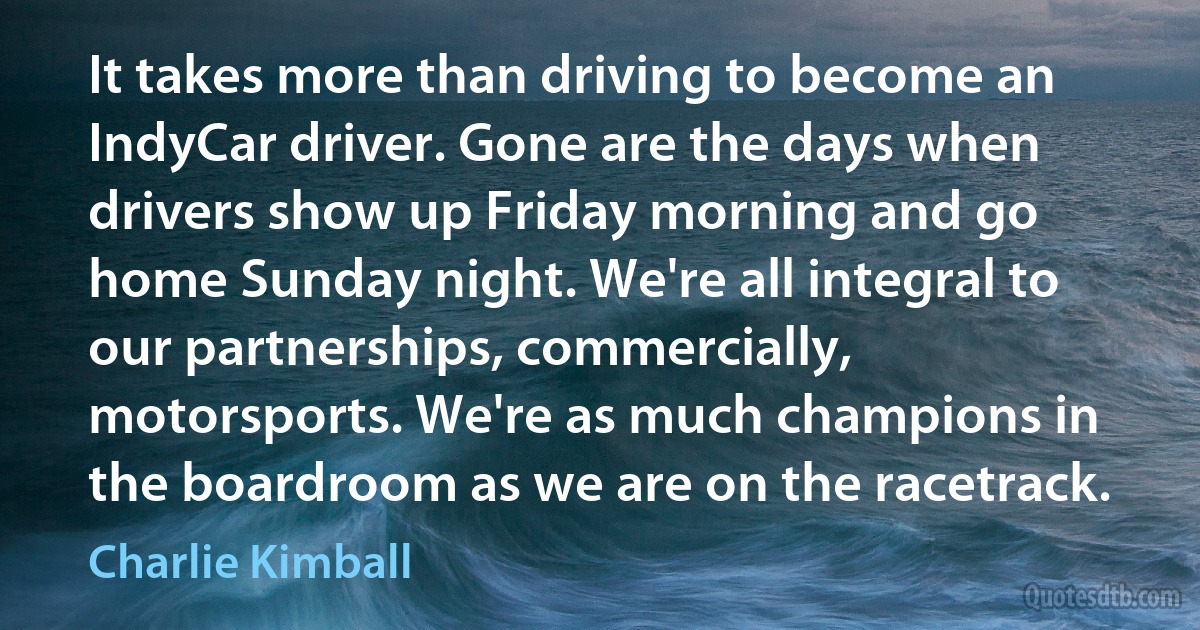 It takes more than driving to become an IndyCar driver. Gone are the days when drivers show up Friday morning and go home Sunday night. We're all integral to our partnerships, commercially, motorsports. We're as much champions in the boardroom as we are on the racetrack. (Charlie Kimball)