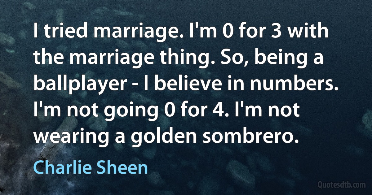 I tried marriage. I'm 0 for 3 with the marriage thing. So, being a ballplayer - I believe in numbers. I'm not going 0 for 4. I'm not wearing a golden sombrero. (Charlie Sheen)