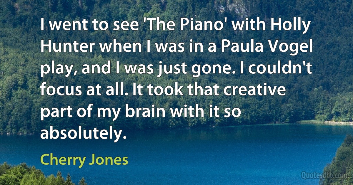 I went to see 'The Piano' with Holly Hunter when I was in a Paula Vogel play, and I was just gone. I couldn't focus at all. It took that creative part of my brain with it so absolutely. (Cherry Jones)