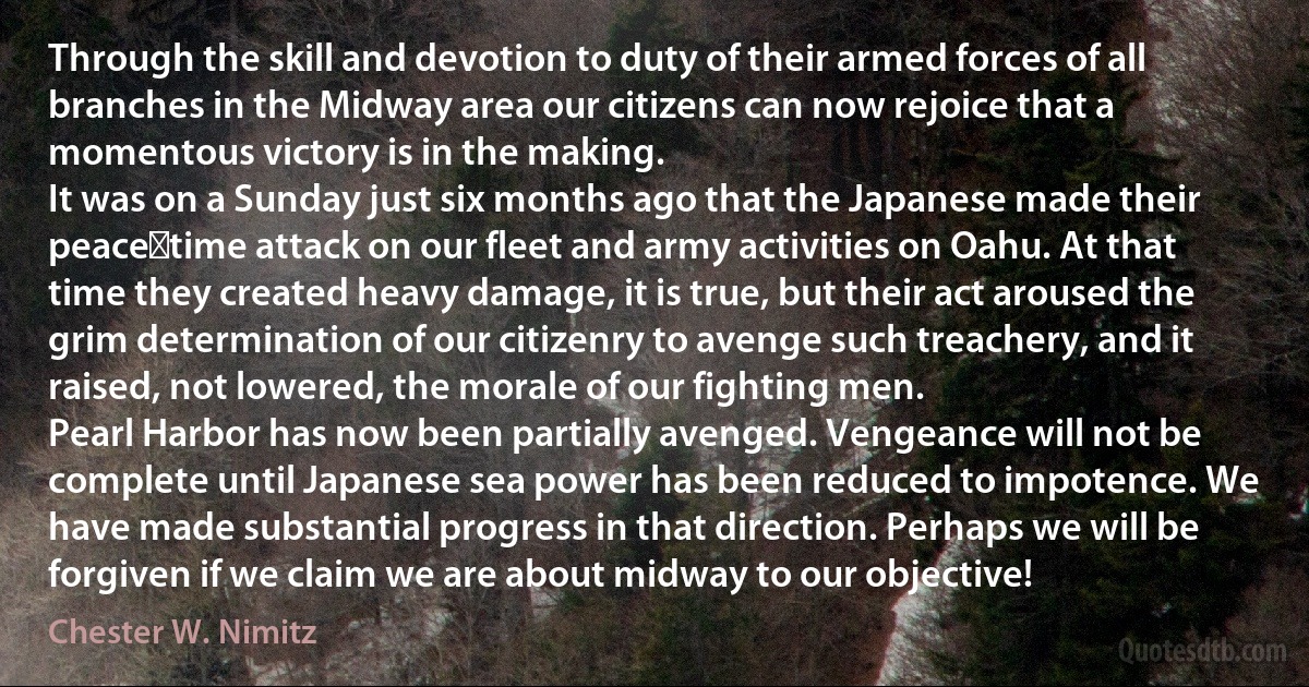 Through the skill and devotion to duty of their armed forces of all branches in the Midway area our citizens can now rejoice that a momentous victory is in the making.
It was on a Sunday just six months ago that the Japanese made their peace‑time attack on our fleet and army activities on Oahu. At that time they created heavy damage, it is true, but their act aroused the grim determination of our citizenry to avenge such treachery, and it raised, not lowered, the morale of our fighting men.
Pearl Harbor has now been partially avenged. Vengeance will not be complete until Japanese sea power has been reduced to impotence. We have made substantial progress in that direction. Perhaps we will be forgiven if we claim we are about midway to our objective! (Chester W. Nimitz)