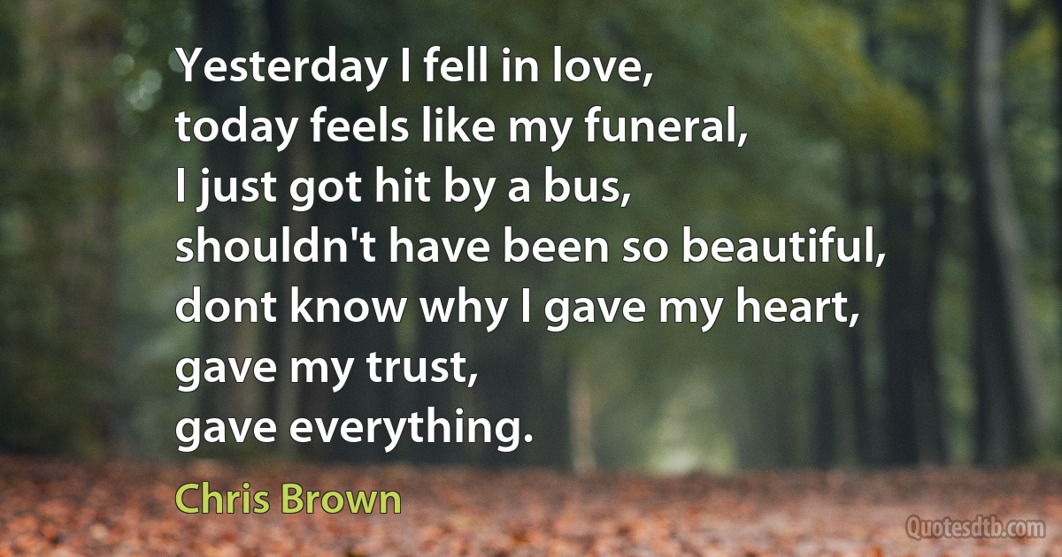 Yesterday I fell in love,
today feels like my funeral,
I just got hit by a bus,
shouldn't have been so beautiful,
dont know why I gave my heart,
gave my trust,
gave everything. (Chris Brown)