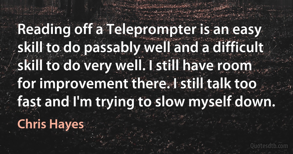 Reading off a Teleprompter is an easy skill to do passably well and a difficult skill to do very well. I still have room for improvement there. I still talk too fast and I'm trying to slow myself down. (Chris Hayes)