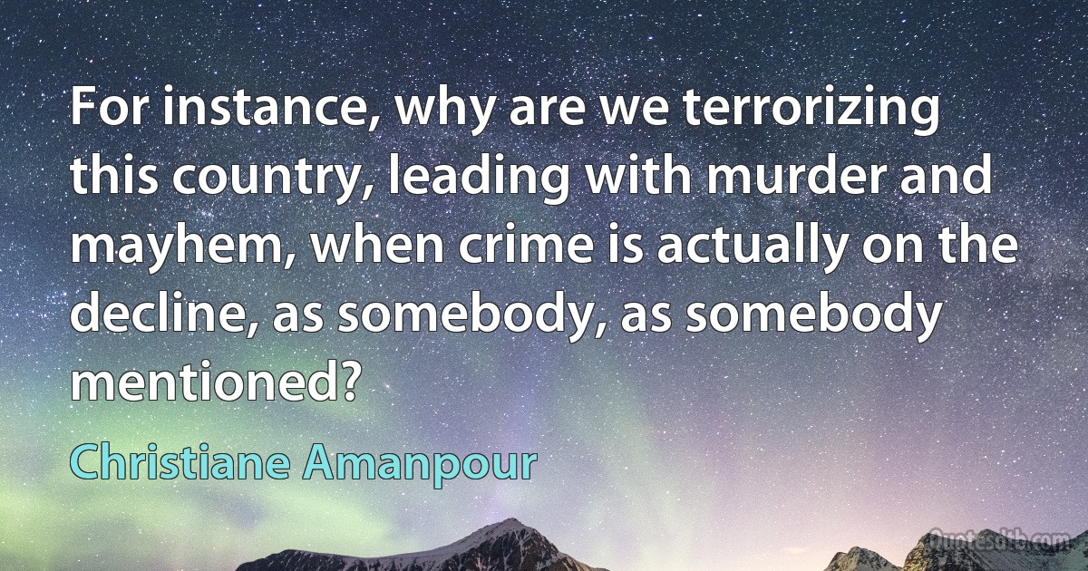 For instance, why are we terrorizing this country, leading with murder and mayhem, when crime is actually on the decline, as somebody, as somebody mentioned? (Christiane Amanpour)