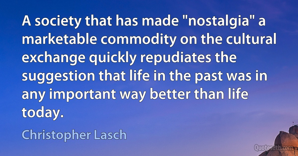 A society that has made "nostalgia" a marketable commodity on the cultural exchange quickly repudiates the suggestion that life in the past was in any important way better than life today. (Christopher Lasch)