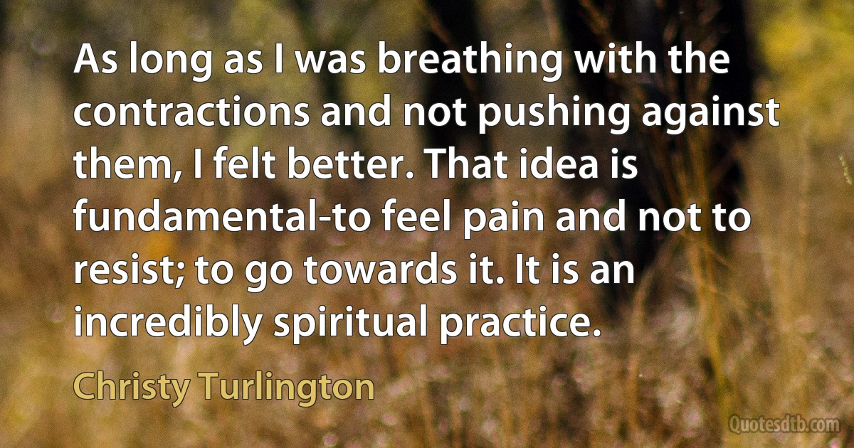 As long as I was breathing with the contractions and not pushing against them, I felt better. That idea is fundamental-to feel pain and not to resist; to go towards it. It is an incredibly spiritual practice. (Christy Turlington)