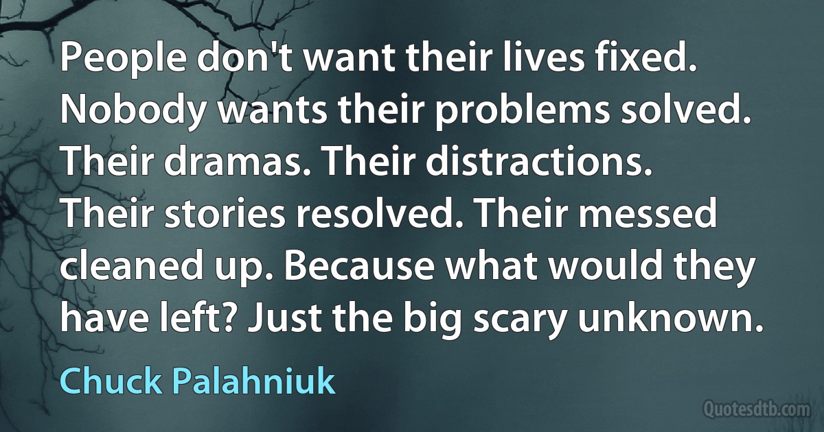 People don't want their lives fixed. Nobody wants their problems solved. Their dramas. Their distractions. Their stories resolved. Their messed cleaned up. Because what would they have left? Just the big scary unknown. (Chuck Palahniuk)