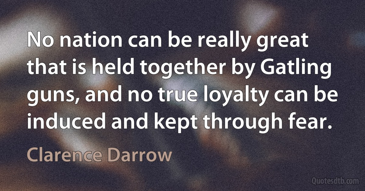 No nation can be really great that is held together by Gatling guns, and no true loyalty can be induced and kept through fear. (Clarence Darrow)