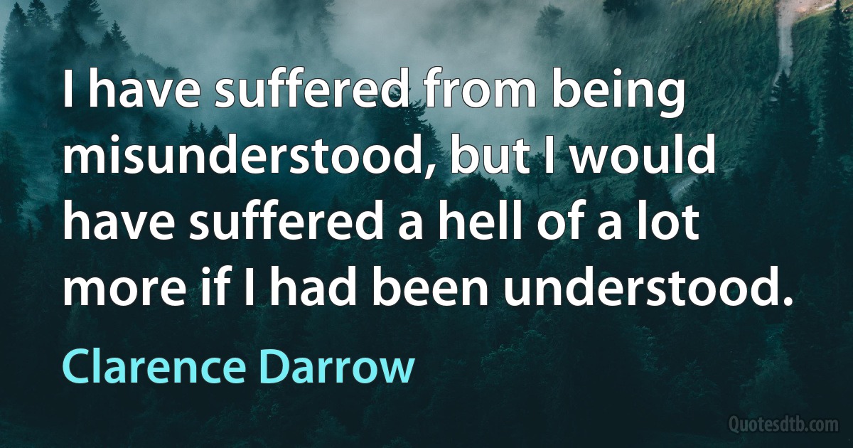 I have suffered from being misunderstood, but I would have suffered a hell of a lot more if I had been understood. (Clarence Darrow)