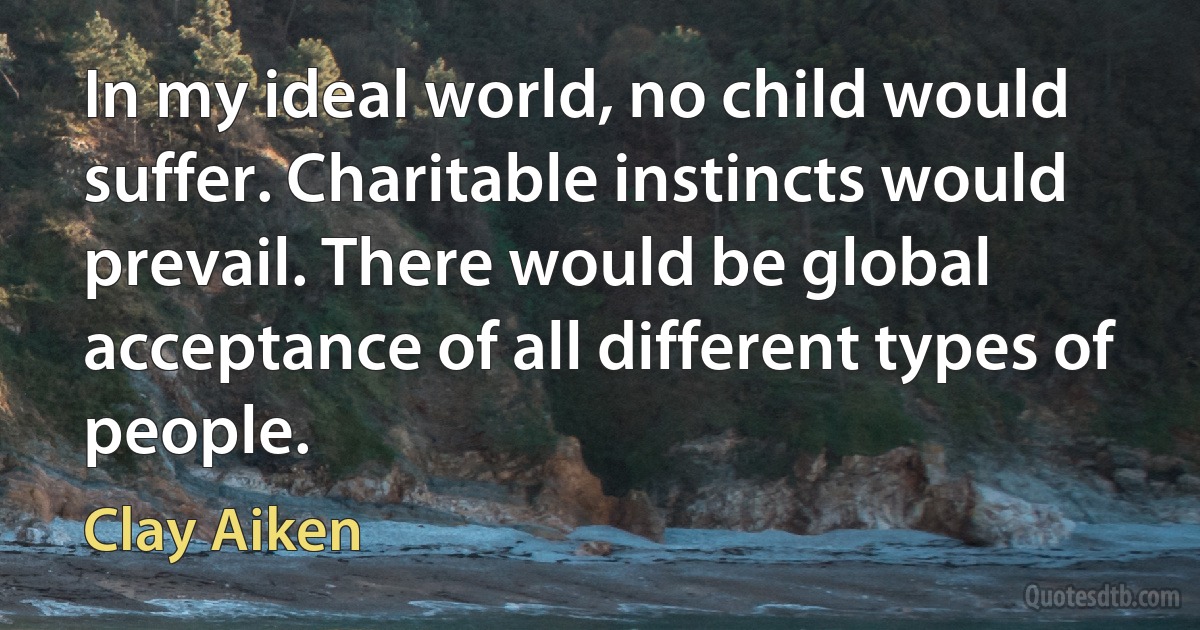 In my ideal world, no child would suffer. Charitable instincts would prevail. There would be global acceptance of all different types of people. (Clay Aiken)