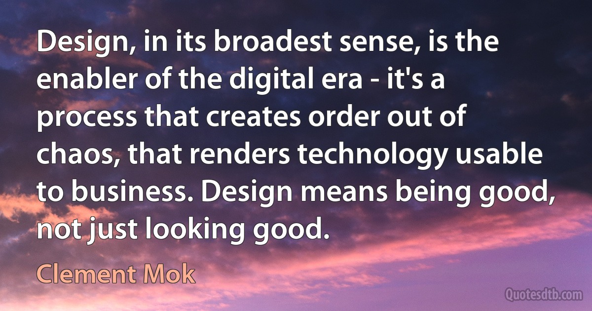 Design, in its broadest sense, is the enabler of the digital era - it's a process that creates order out of chaos, that renders technology usable to business. Design means being good, not just looking good. (Clement Mok)