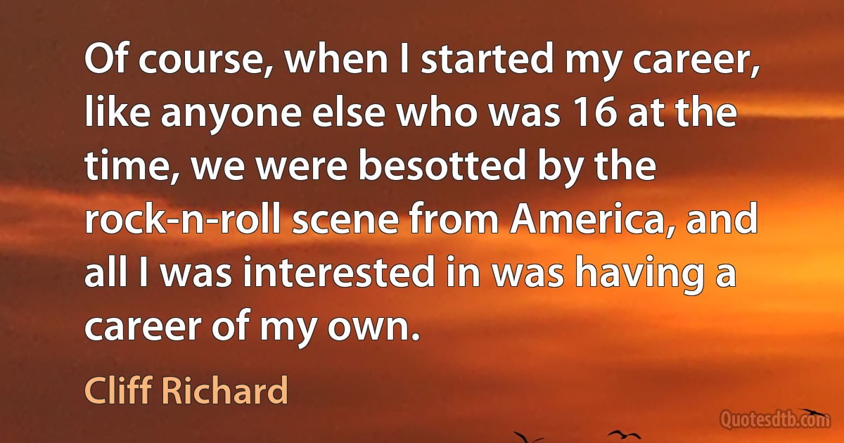 Of course, when I started my career, like anyone else who was 16 at the time, we were besotted by the rock-n-roll scene from America, and all I was interested in was having a career of my own. (Cliff Richard)