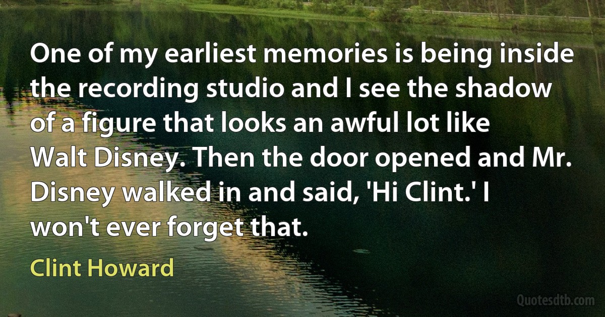 One of my earliest memories is being inside the recording studio and I see the shadow of a figure that looks an awful lot like Walt Disney. Then the door opened and Mr. Disney walked in and said, 'Hi Clint.' I won't ever forget that. (Clint Howard)