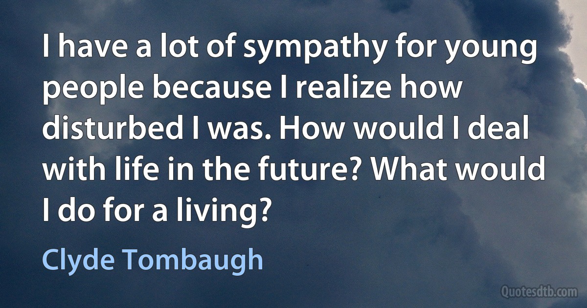 I have a lot of sympathy for young people because I realize how disturbed I was. How would I deal with life in the future? What would I do for a living? (Clyde Tombaugh)