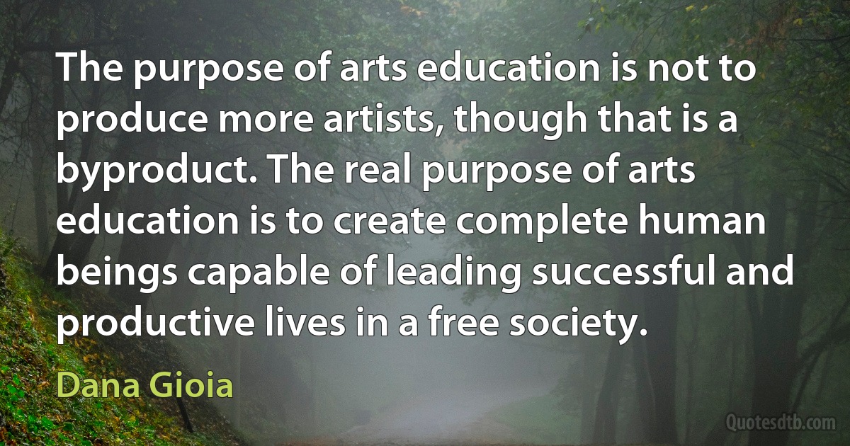 The purpose of arts education is not to produce more artists, though that is a byproduct. The real purpose of arts education is to create complete human beings capable of leading successful and productive lives in a free society. (Dana Gioia)