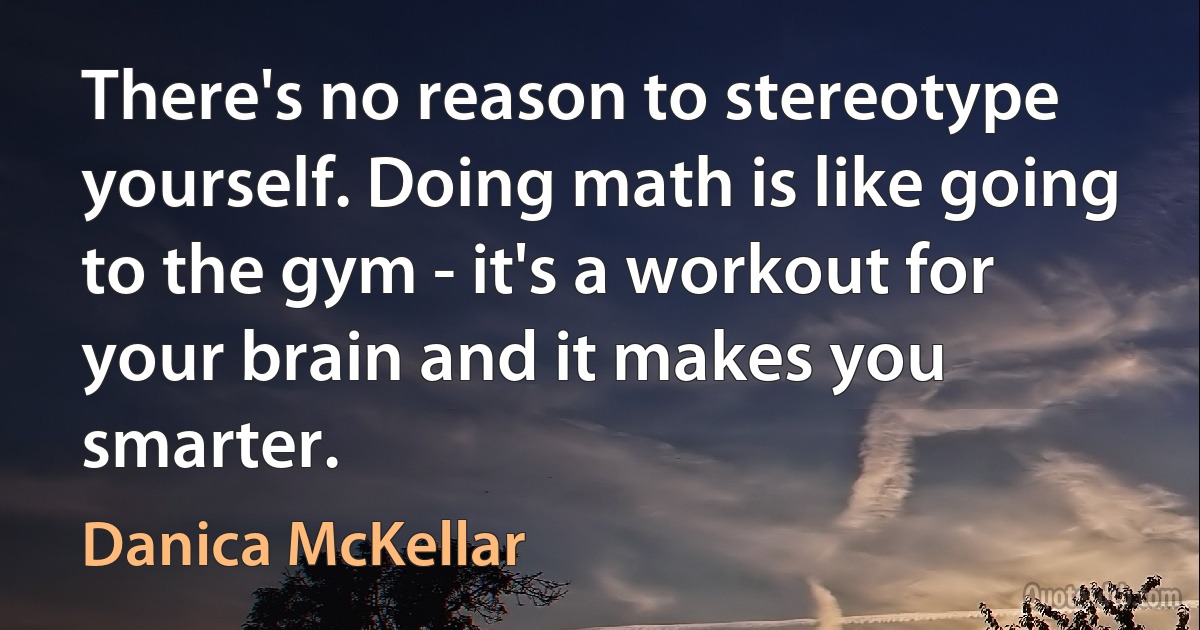 There's no reason to stereotype yourself. Doing math is like going to the gym - it's a workout for your brain and it makes you smarter. (Danica McKellar)