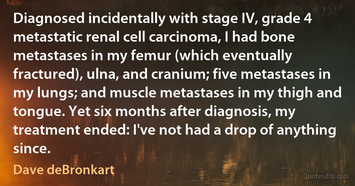 Diagnosed incidentally with stage IV, grade 4 metastatic renal cell carcinoma, I had bone metastases in my femur (which eventually fractured), ulna, and cranium; five metastases in my lungs; and muscle metastases in my thigh and tongue. Yet six months after diagnosis, my treatment ended: I've not had a drop of anything since. (Dave deBronkart)