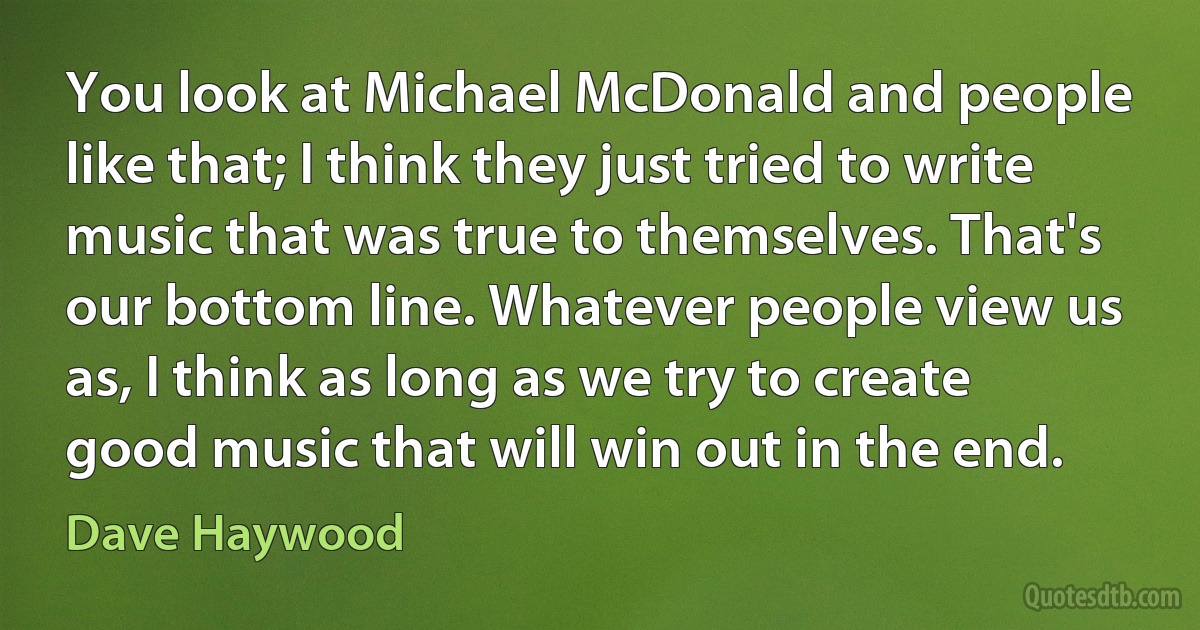 You look at Michael McDonald and people like that; I think they just tried to write music that was true to themselves. That's our bottom line. Whatever people view us as, I think as long as we try to create good music that will win out in the end. (Dave Haywood)