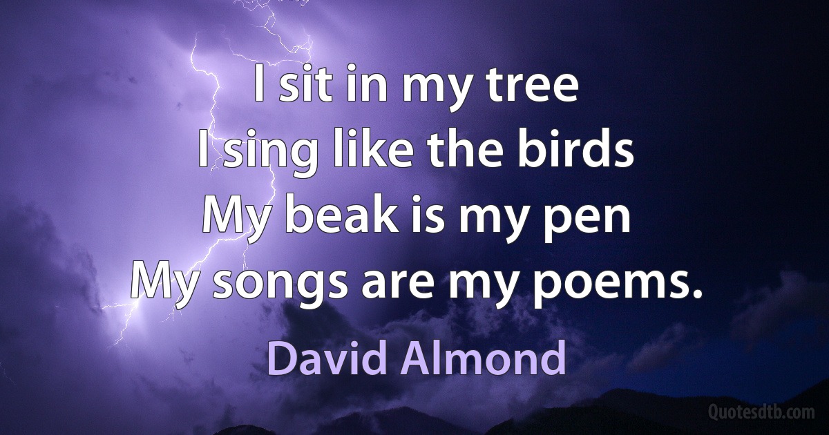 I sit in my tree
I sing like the birds
My beak is my pen
My songs are my poems. (David Almond)