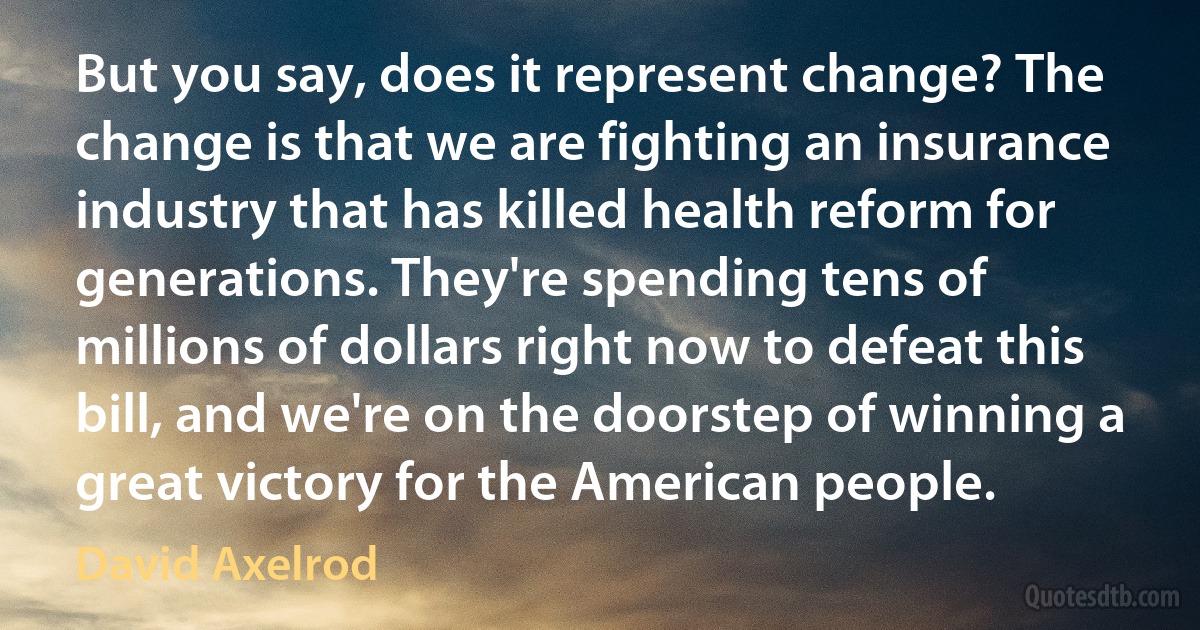 But you say, does it represent change? The change is that we are fighting an insurance industry that has killed health reform for generations. They're spending tens of millions of dollars right now to defeat this bill, and we're on the doorstep of winning a great victory for the American people. (David Axelrod)