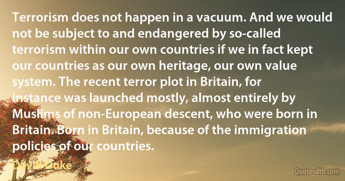 Terrorism does not happen in a vacuum. And we would not be subject to and endangered by so-called terrorism within our own countries if we in fact kept our countries as our own heritage, our own value system. The recent terror plot in Britain, for instance was launched mostly, almost entirely by Muslims of non-European descent, who were born in Britain. Born in Britain, because of the immigration policies of our countries. (David Duke)