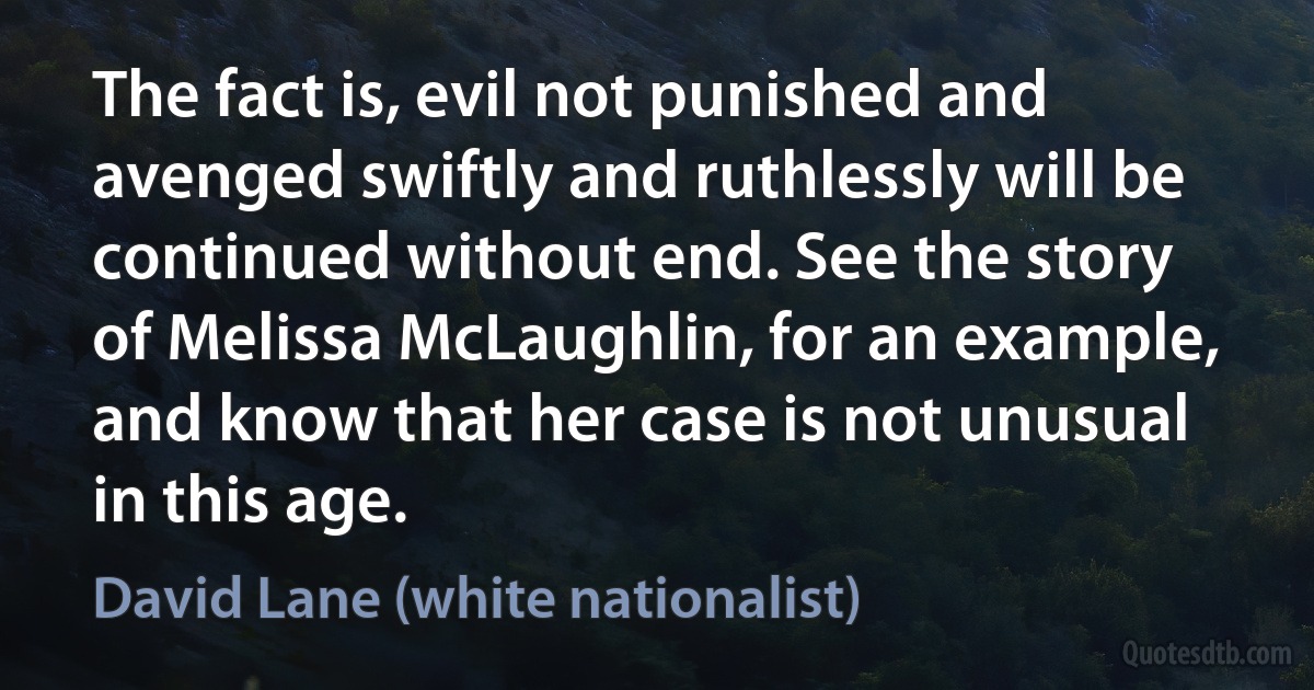 The fact is, evil not punished and avenged swiftly and ruthlessly will be continued without end. See the story of Melissa McLaughlin, for an example, and know that her case is not unusual in this age. (David Lane (white nationalist))