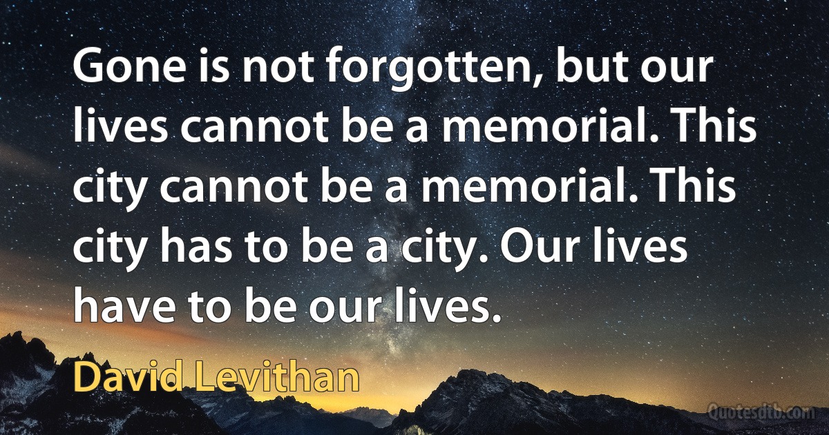 Gone is not forgotten, but our lives cannot be a memorial. This city cannot be a memorial. This city has to be a city. Our lives have to be our lives. (David Levithan)