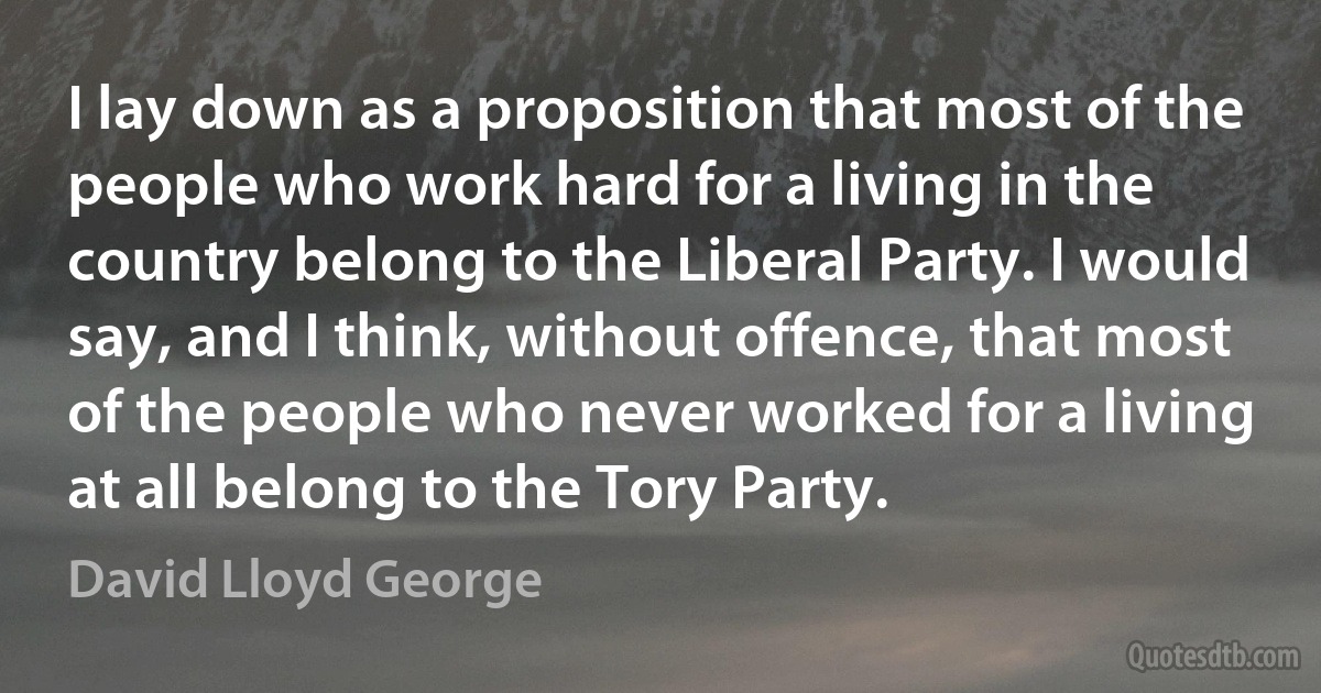 I lay down as a proposition that most of the people who work hard for a living in the country belong to the Liberal Party. I would say, and I think, without offence, that most of the people who never worked for a living at all belong to the Tory Party. (David Lloyd George)