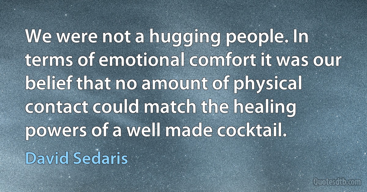 We were not a hugging people. In terms of emotional comfort it was our belief that no amount of physical contact could match the healing powers of a well made cocktail. (David Sedaris)