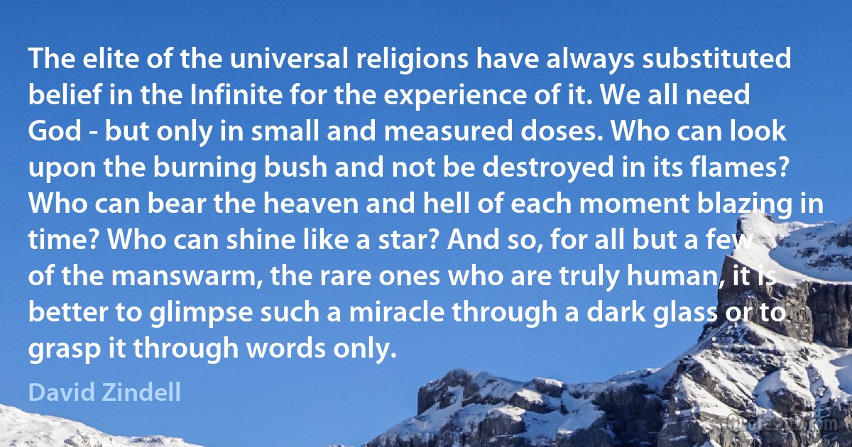 The elite of the universal religions have always substituted belief in the Infinite for the experience of it. We all need God - but only in small and measured doses. Who can look upon the burning bush and not be destroyed in its flames? Who can bear the heaven and hell of each moment blazing in time? Who can shine like a star? And so, for all but a few of the manswarm, the rare ones who are truly human, it is better to glimpse such a miracle through a dark glass or to grasp it through words only. (David Zindell)