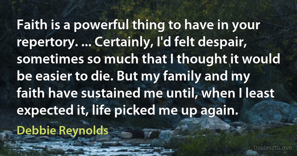 Faith is a powerful thing to have in your repertory. ... Certainly, I'd felt despair, sometimes so much that I thought it would be easier to die. But my family and my faith have sustained me until, when I least expected it, life picked me up again. (Debbie Reynolds)