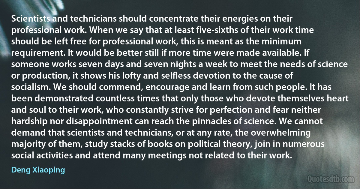 Scientists and technicians should concentrate their energies on their professional work. When we say that at least five-sixths of their work time should be left free for professional work, this is meant as the minimum requirement. It would be better still if more time were made available. If someone works seven days and seven nights a week to meet the needs of science or production, it shows his lofty and selfless devotion to the cause of socialism. We should commend, encourage and learn from such people. It has been demonstrated countless times that only those who devote themselves heart and soul to their work, who constantly strive for perfection and fear neither hardship nor disappointment can reach the pinnacles of science. We cannot demand that scientists and technicians, or at any rate, the overwhelming majority of them, study stacks of books on political theory, join in numerous social activities and attend many meetings not related to their work. (Deng Xiaoping)