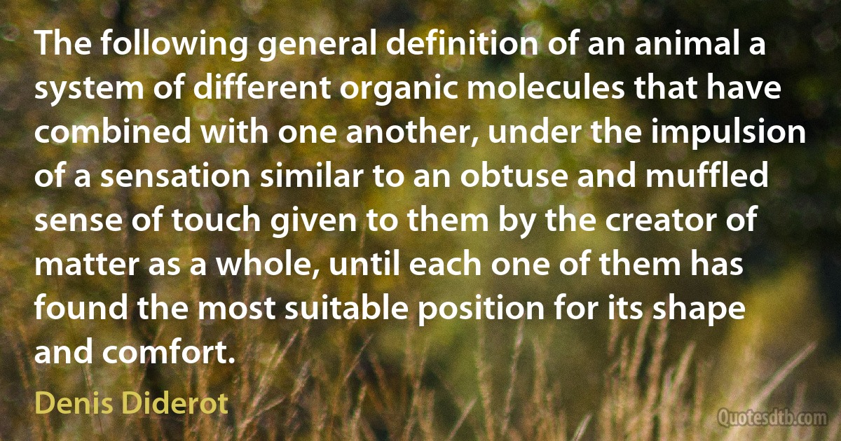 The following general definition of an animal a system of different organic molecules that have combined with one another, under the impulsion of a sensation similar to an obtuse and muffled sense of touch given to them by the creator of matter as a whole, until each one of them has found the most suitable position for its shape and comfort. (Denis Diderot)