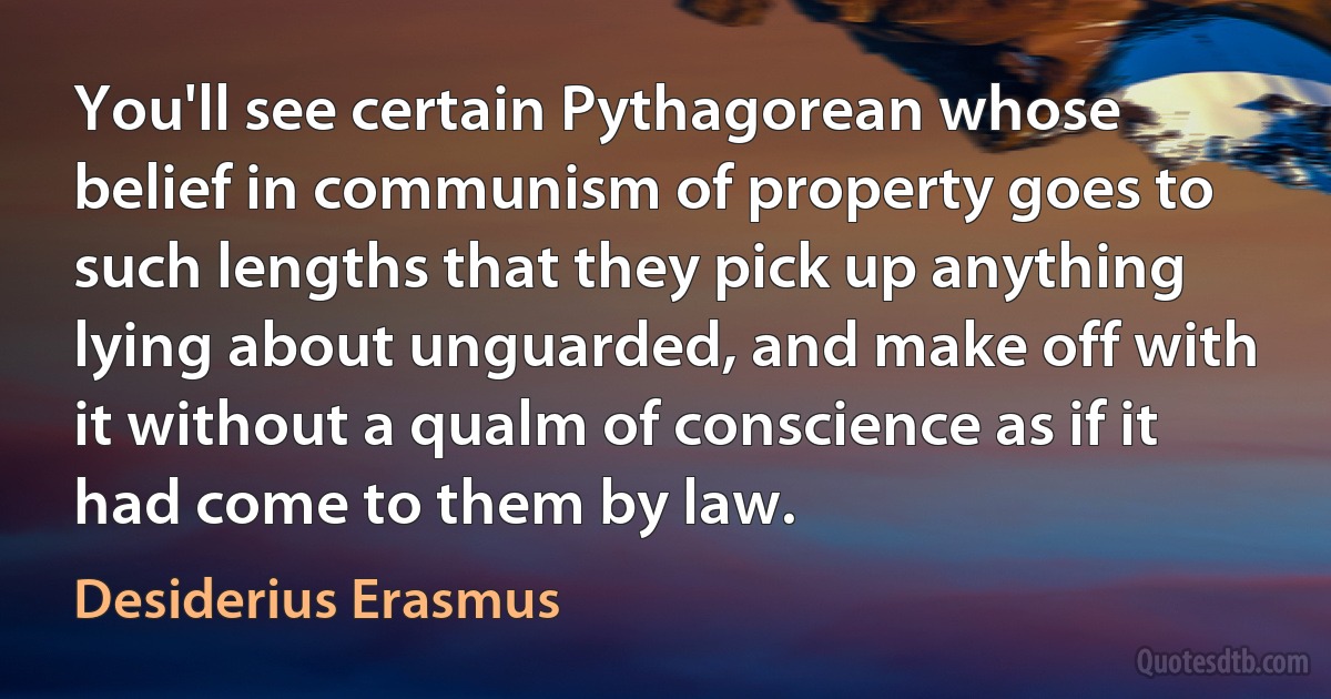 You'll see certain Pythagorean whose belief in communism of property goes to such lengths that they pick up anything lying about unguarded, and make off with it without a qualm of conscience as if it had come to them by law. (Desiderius Erasmus)