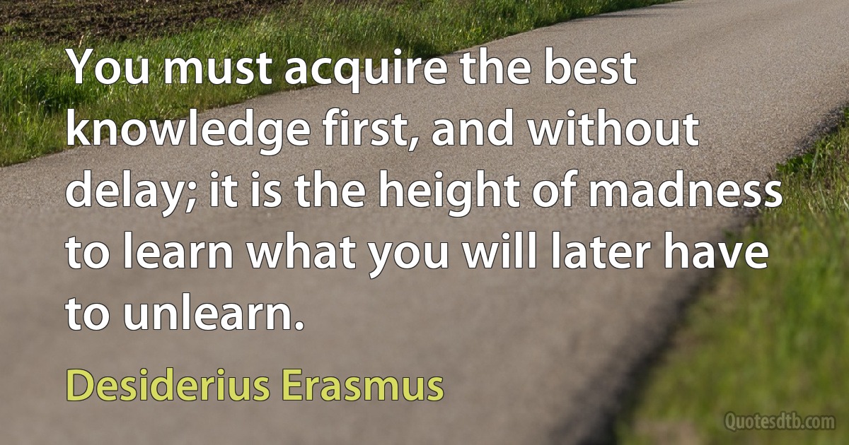 You must acquire the best knowledge first, and without delay; it is the height of madness to learn what you will later have to unlearn. (Desiderius Erasmus)